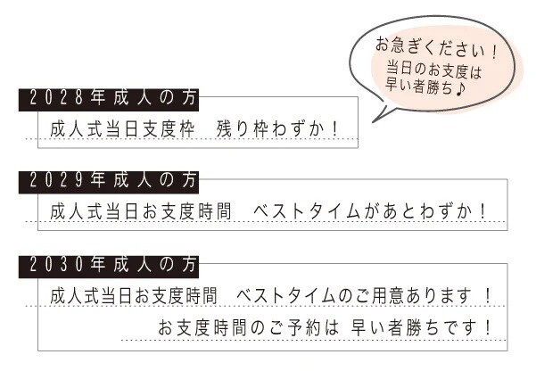成人式当日のお支度は早い者勝ちです。2028年から2030年に成人式を迎える方は、当日のお支度時間の予約はお早めをおすすめしています