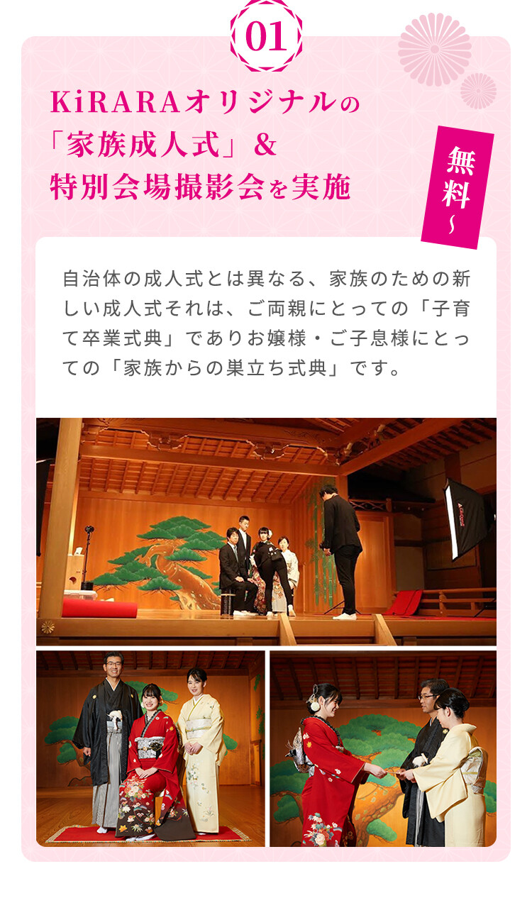 KiRARAオリジナルの「家族成人式」と特別会場撮影会を無料から実施しています。自治体の成人式とは異なる、家族のための新しい成人式で、ご両親にとっての「子育て卒業式典」、お嬲様・ご子息様にとっての「家族からの巣立ち式典」として提供しています