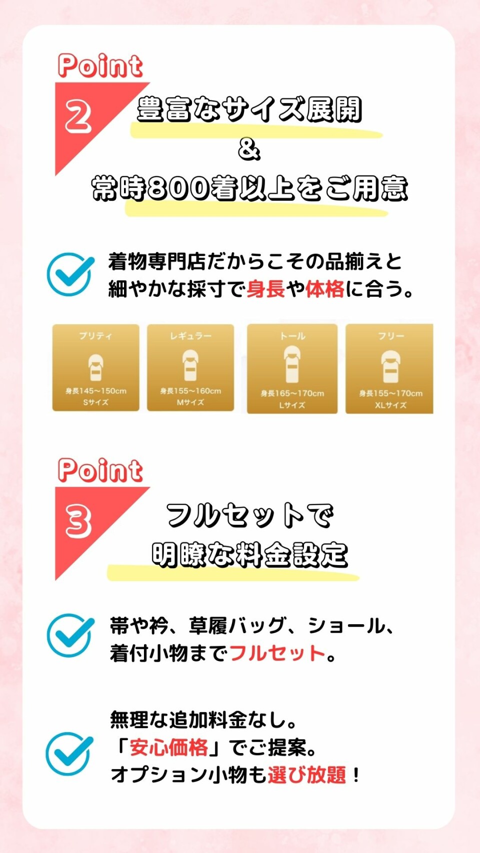 豊富なサイズ展開で身長や体格に合う着物を選べます。フルセットで明瞭な料金設定で無理な追加料金を頂く事はありません。安心価格でオプション小物も選び放題です。