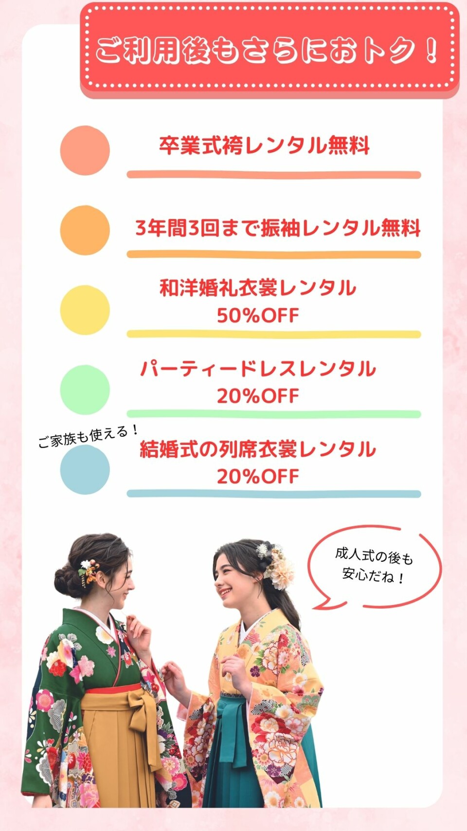 振袖ご利用後の五大特典です。一つ目は卒業式袴レンタル無料。二つ目は三年間三回まで振袖レンタル無料。三つめは和洋婚礼衣裳レンタル半額。四つ目はパーティードレスレンタル二割引。五つ目はご家族も使える結婚式列席衣裳レンタル二割引です。