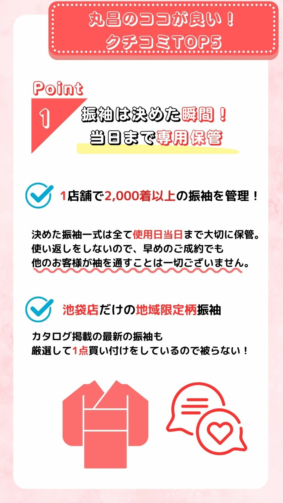 丸昌池袋店5つのポイント紹介です。一つ目は決めた瞬間から当日まで振袖を専用保管します。二つ目は1店舗で2,000着以上の振袖を管理しています。三つめは池袋店だけの地域限定柄振袖をご用意しています。四つ目はカタログ掲載の最新振袖も厳選して1点買い付けです。五つ目は早めのご成約でも他のお客様が袖を通すことは一切ありません。