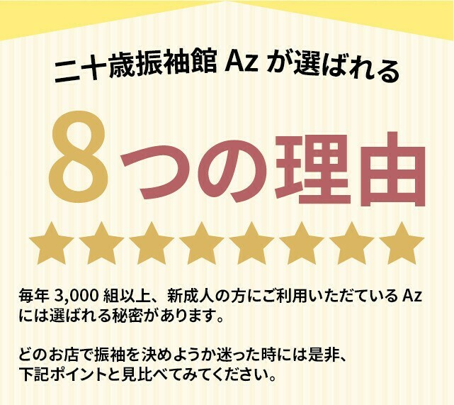 毎年3,000組以上の新成人の方にご利用いただいている二十歳振袖館Az(アズ)には、選ばれる秘密があります。その8つの理由をご紹介します