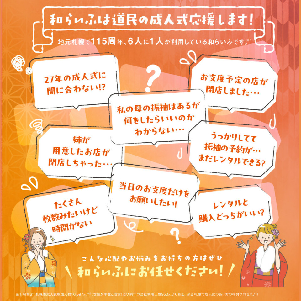 和らいふは、北海道の成人式を応援します。地元札幌で創業115周年、約6人に1人にご利用いただいています(令和6年の札幌市成人式参加人数10,597人の女性が半数と仮定し、同年の当社利用人数950人から算出)。2027年の成人式に間に合うか、お支度予定のお店が閉店した、お母様の振袖をどうすればよいか分からない、予約が遅れてもレンタルできるか、たくさん見たいが時間がない、当日のお支度だけをお願いしたい、レンタルと購入のどちらがよいかといったお悩みをお持ちの方は、和らいふにご相談ください